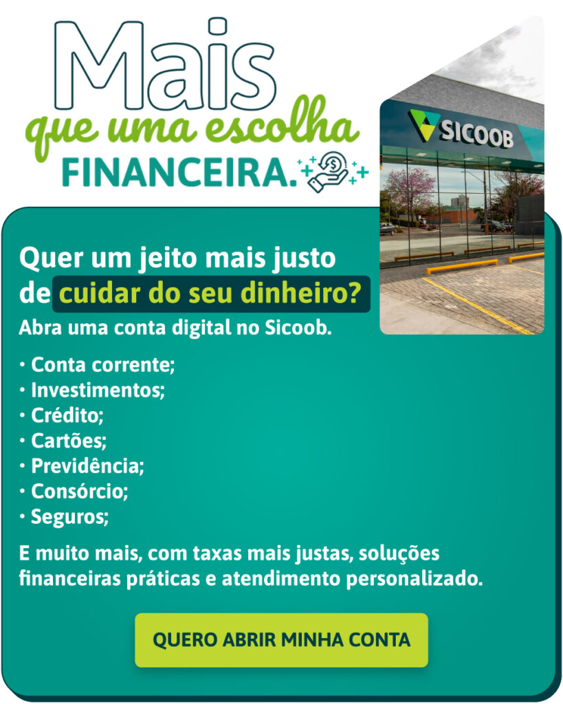 Quer um jeito mais justo de cuidar do seu dinheiro?
Abra uma conta digital no Sicoob.
• Conta corrente;
• Investimentos;
• Crédito;
• Cartões;
• Previdência;
• Consórcio;
• Seguros;
E muito mais, com taxas mais justas, soluções financeiras práticas e atendimento personalizado.
QUERO ABRIR MINHA CONTA