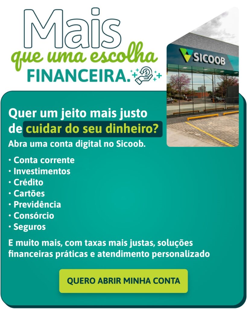 Quer um jeito mais justo de cuidar do seu dinheiro? Abra uma conta digital no Sicoob. • Conta corrente; • Investimentos; • Crédito; • Cartões; • Previdência; • Consórcio; • Seguros; E muito mais, com taxas mais justas, soluções financeiras práticas e atendimento personalizado. QUERO ABRIR MINHA CONTA